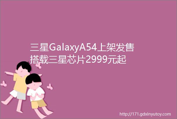 三星GalaxyA54上架发售搭载三星芯片2999元起
